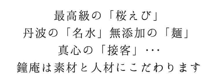 最高級の「桜えび」 丹波の「名水」無添加の「麺」 真心の「接客」・・・ 鐘庵は素材と人材にこだわります